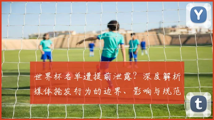 世界杯名单遭提前泄露?深度解析媒体抢发行为的边界、影响与规范路径