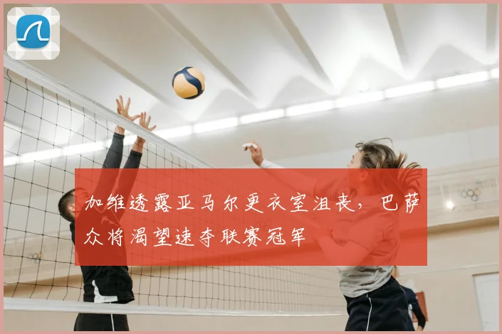 加维透露亚马尔更衣室沮丧,巴萨众将渴望速夺联赛冠军
