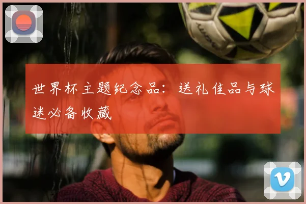 世界杯主题纪念品：送礼佳品与球迷必备收藏