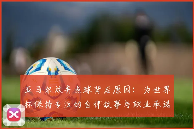 亚马尔放弃点球背后原因:为世界杯保持专注的自律故事与职业承诺解析