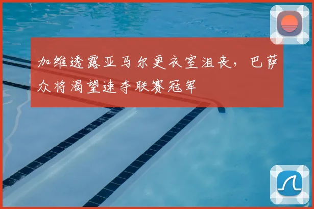 加维透露亚马尔更衣室沮丧，巴萨众将渴望速夺联赛冠军