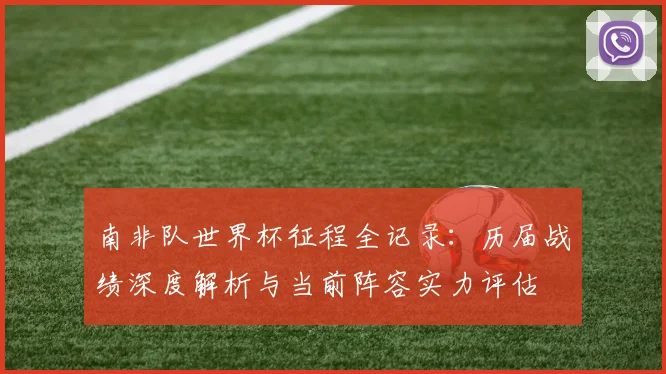 南非队世界杯征程全记录：历届战绩深度解析与当前阵容实力评估