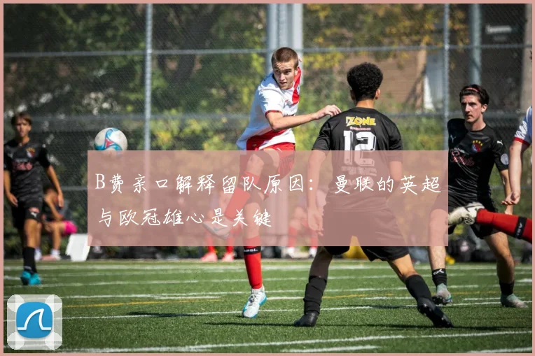 B费亲口解释留队原因:曼联的英超与欧冠雄心是关键
