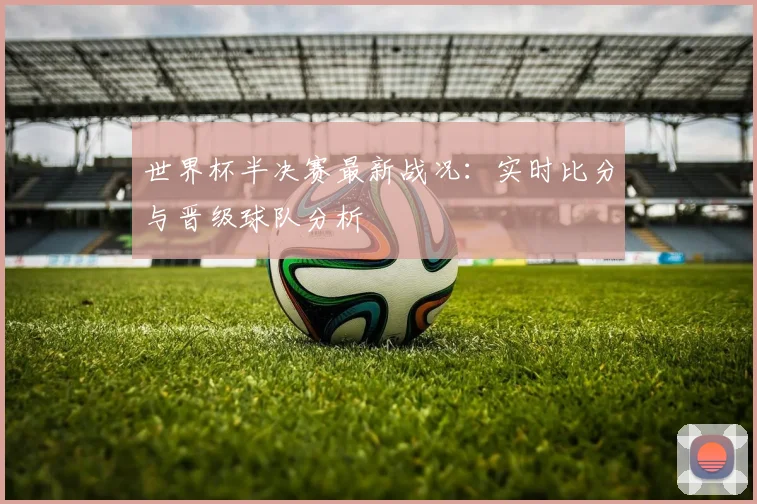 世界杯半决赛最新战况：实时比分与晋级球队分析