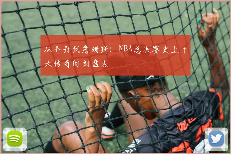 从乔丹到詹姆斯：NBA总决赛史上十大传奇时刻盘点