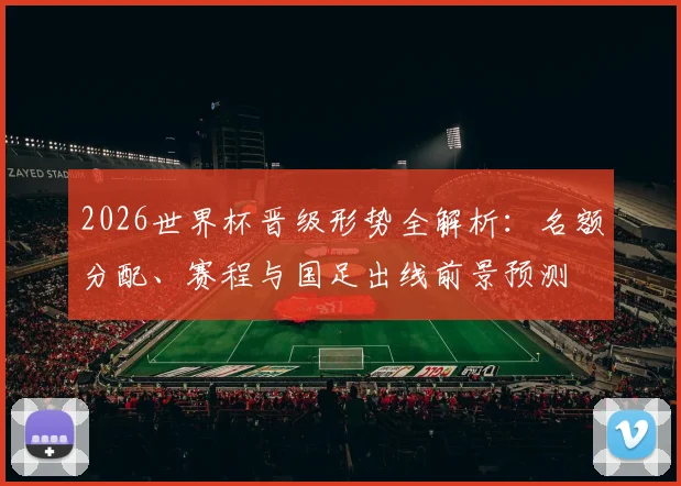 2026世界杯晋级形势全解析：名额分配、赛程与国足出线前景预测