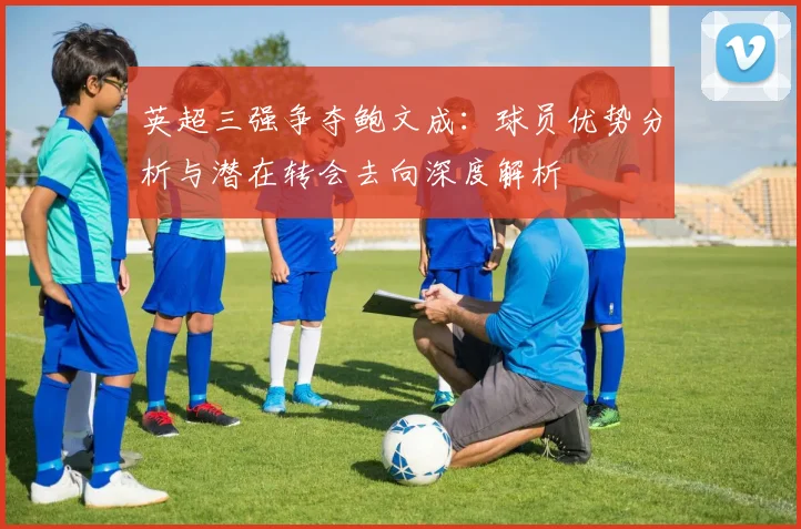 英超三强争夺鲍文成:球员优势分析与潜在转会去向深度解析