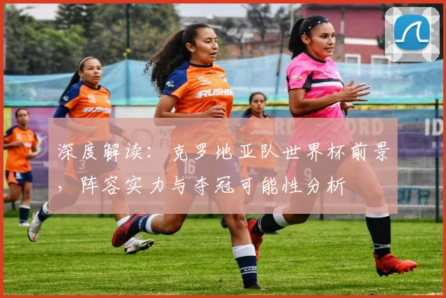 深度解读：克罗地亚队世界杯前景，阵容实力与夺冠可能性分析