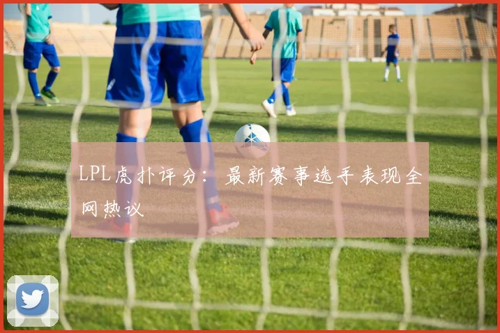 LPL虎扑评分:最新赛事选手表现全网热议