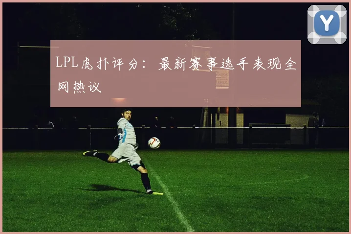 LPL虎扑评分:最新赛事选手表现全网热议