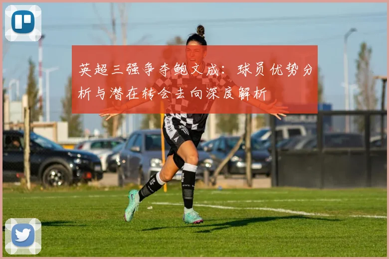 英超三强争夺鲍文成:球员优势分析与潜在转会去向深度解析