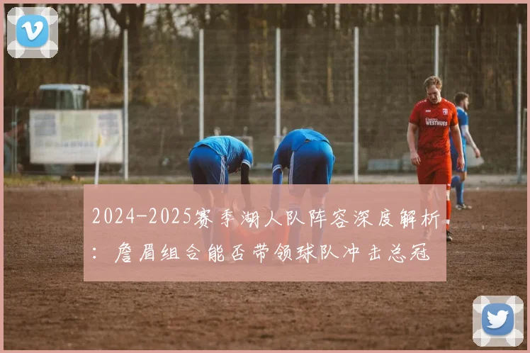 2024-2025赛季湖人队阵容深度解析：詹眉组合能否带领球队冲击总冠军？