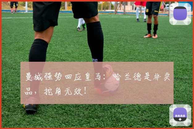 曼城强势回应皇马：哈兰德是非卖品，挖角无效！