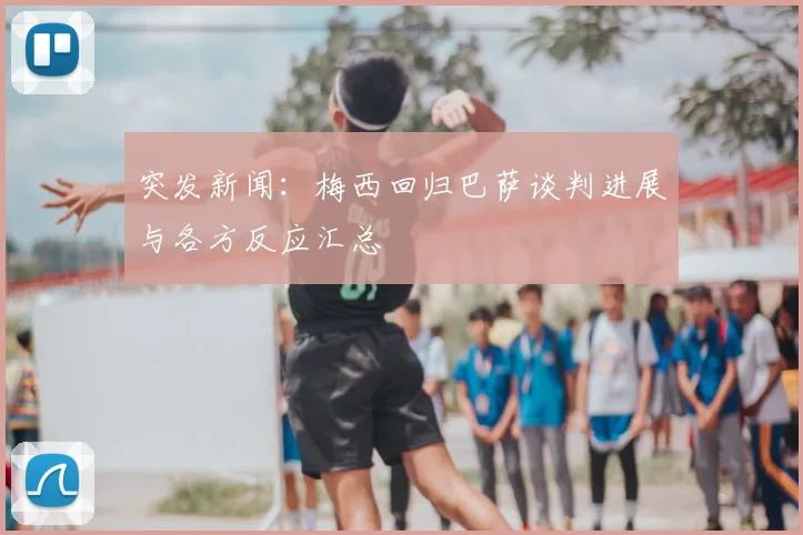 突发新闻:梅西回归巴萨谈判进展与各方反应汇总