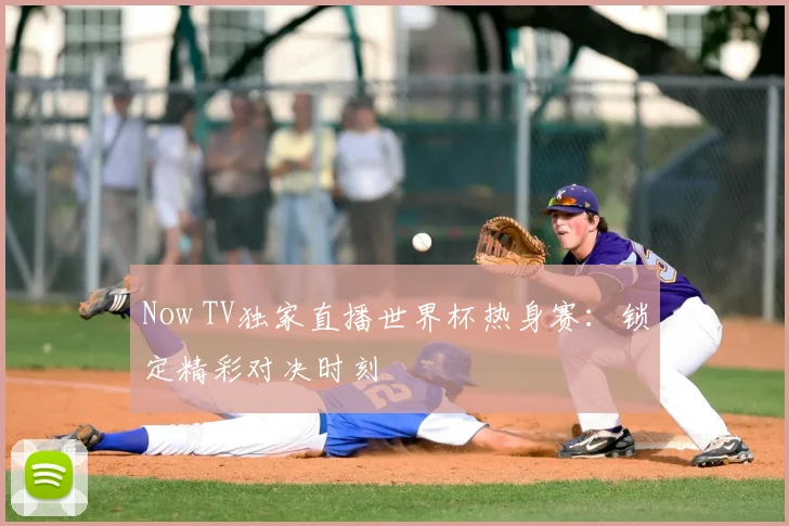 Now TV独家直播世界杯热身赛：锁定精彩对决时刻