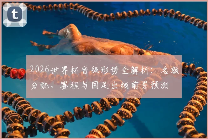 2026世界杯晋级形势全解析:名额分配、赛程与国足出线前景预测