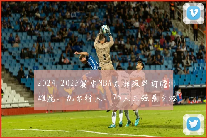 2024-2025赛季NBA东部冠军前瞻：雄鹿、凯尔特人、76人三强鼎立格局深度解析