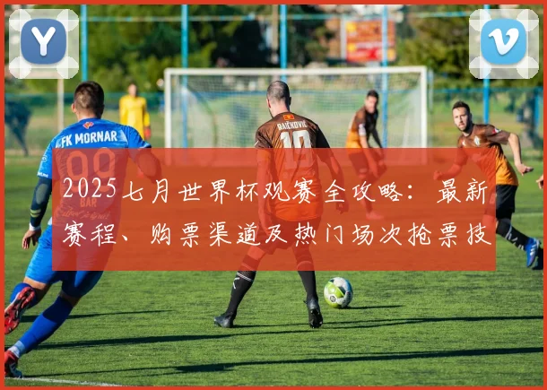 2025七月世界杯观赛全攻略:最新赛程、购票渠道及热门场次抢票技巧