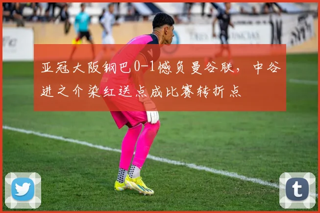 亚冠大阪钢巴0-1憾负曼谷联,中谷进之介染红送点成比赛转折点