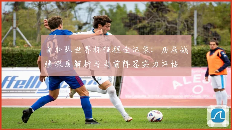 南非队世界杯征程全记录:历届战绩深度解析与当前阵容实力评估
