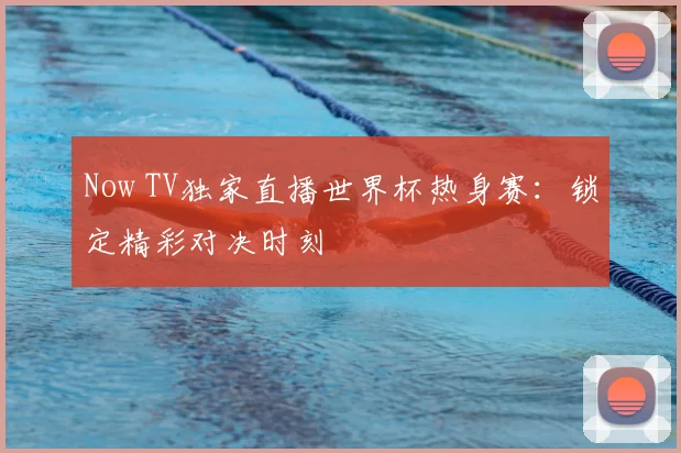 Now TV独家直播世界杯热身赛：锁定精彩对决时刻